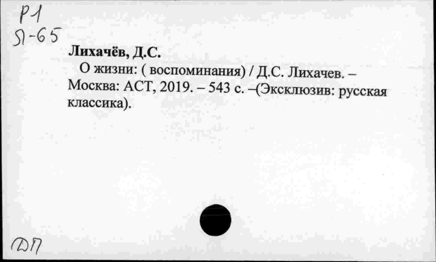 ﻿N
5Иь „
Лихачёв, Д.С.
О жизни: (воспоминания) / Д.С. Лихачев. -Москва: АСТ, 2019. - 543 с. —(Эксклюзив: русская классика).
